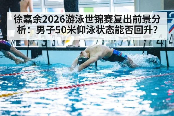 徐嘉余2026游泳世锦赛复出前景分析：男子50米仰泳状态能否回升？