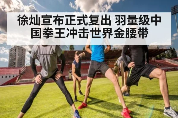 徐灿宣布正式复出 羽量级中国拳王冲击世界金腰带